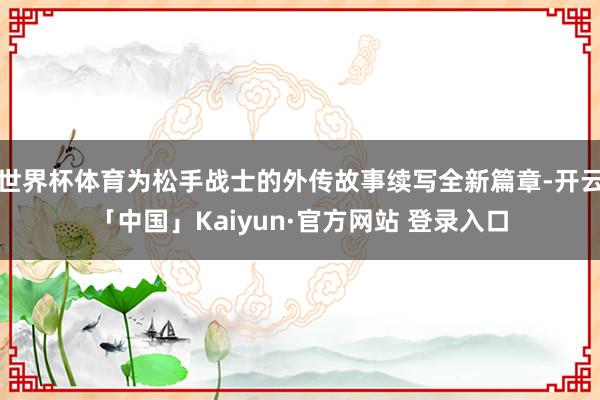世界杯体育为松手战士的外传故事续写全新篇章-开云「中国」Kaiyun·官方网站 登录入口