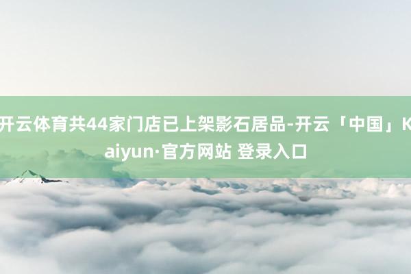 开云体育共44家门店已上架影石居品-开云「中国」Kaiyun·官方网站 登录入口