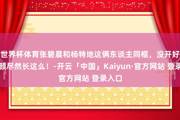 世界杯体育张碧晨和杨特地这俩东谈主同框，没开好意思颜尽然长这么！-开云「中国」Kaiyun·官方网站 登录入口