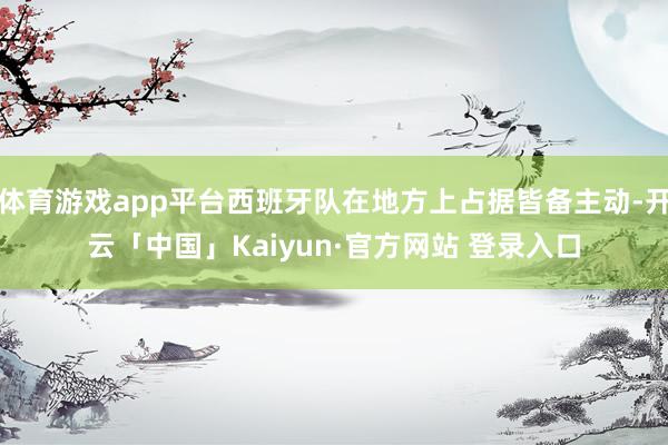 体育游戏app平台西班牙队在地方上占据皆备主动-开云「中国」Kaiyun·官方网站 登录入口