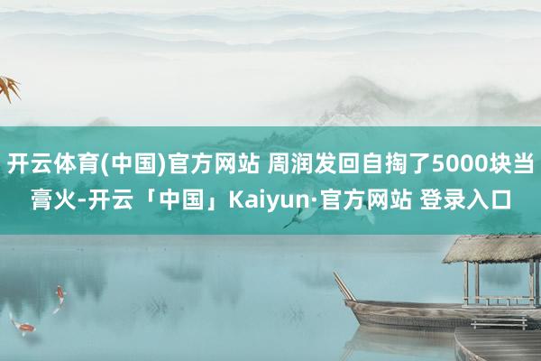 开云体育(中国)官方网站 周润发回自掏了5000块当膏火-开云「中国」Kaiyun·官方网站 登录入口