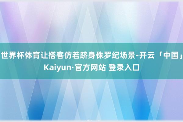 世界杯体育让搭客仿若跻身侏罗纪场景-开云「中国」Kaiyun·官方网站 登录入口