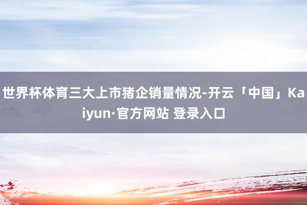 世界杯体育三大上市猪企销量情况-开云「中国」Kaiyun·官方网站 登录入口
