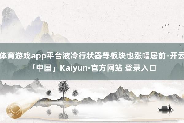 体育游戏app平台液冷行状器等板块也涨幅居前-开云「中国」Kaiyun·官方网站 登录入口