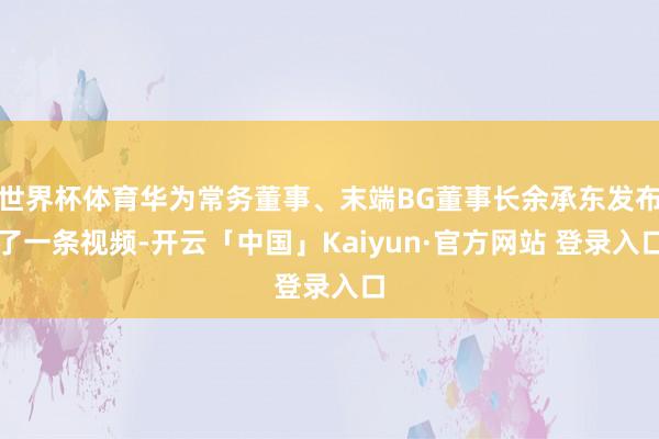 世界杯体育华为常务董事、末端BG董事长余承东发布了一条视频-开云「中国」Kaiyun·官方网站 登录入口