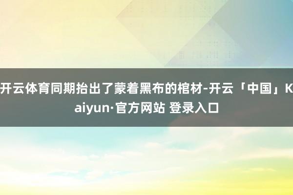 开云体育同期抬出了蒙着黑布的棺材-开云「中国」Kaiyun·官方网站 登录入口