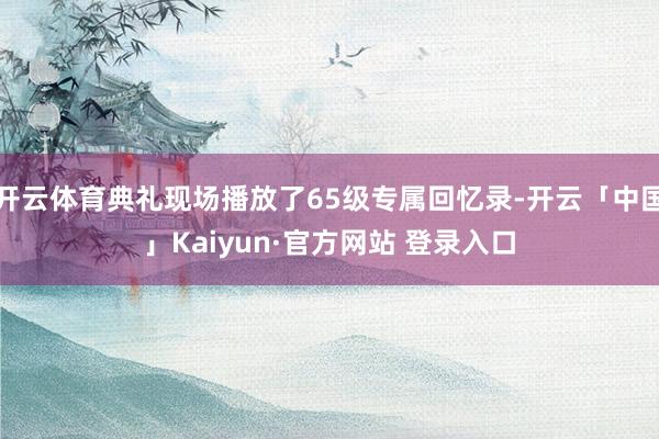 开云体育典礼现场播放了65级专属回忆录-开云「中国」Kaiyun·官方网站 登录入口