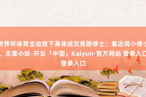 世界杯体育主动放下身体结交各路修士；靠近弱小修士、无辜小妖-开云「中国」Kaiyun·官方网站 登录入口