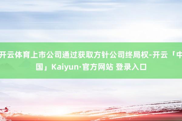开云体育上市公司通过获取方针公司终局权-开云「中国」Kaiyun·官方网站 登录入口