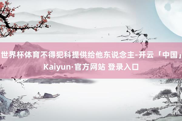 世界杯体育不得犯科提供给他东说念主-开云「中国」Kaiyun·官方网站 登录入口