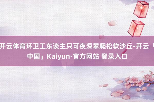开云体育环卫工东谈主只可夜深攀爬松软沙丘-开云「中国」Kaiyun·官方网站 登录入口