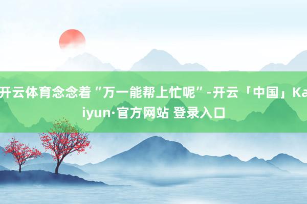 开云体育念念着“万一能帮上忙呢”-开云「中国」Kaiyun·官方网站 登录入口