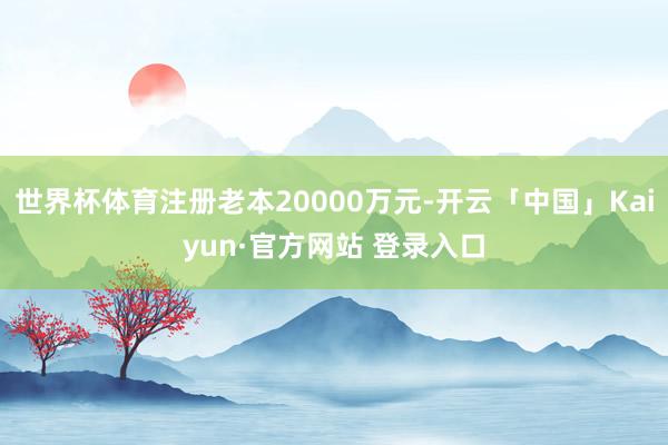 世界杯体育注册老本20000万元-开云「中国」Kaiyun·官方网站 登录入口
