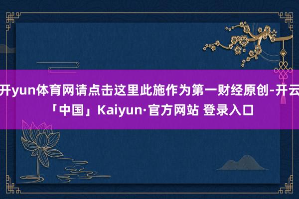 开yun体育网请点击这里此施作为第一财经原创-开云「中国」Kaiyun·官方网站 登录入口