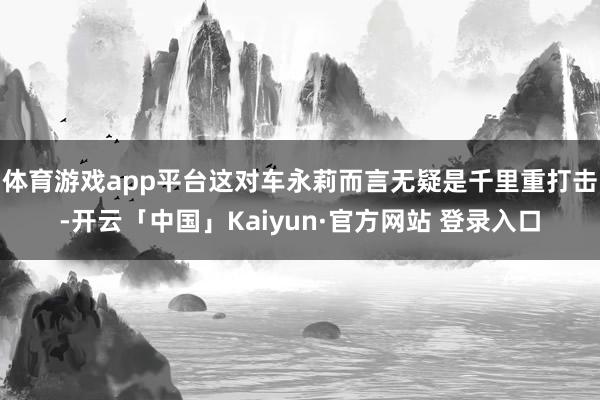 体育游戏app平台这对车永莉而言无疑是千里重打击-开云「中国」Kaiyun·官方网站 登录入口