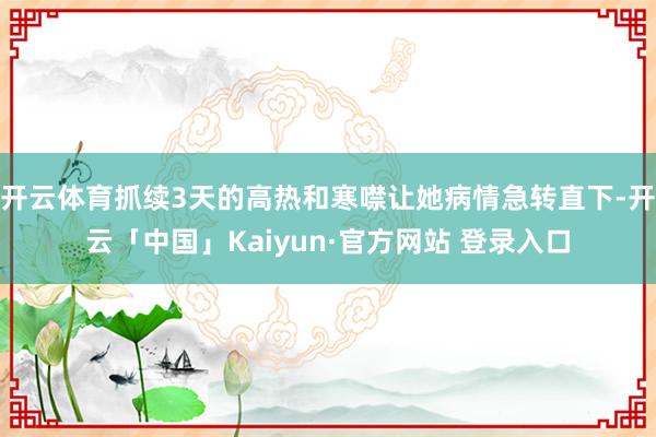 开云体育抓续3天的高热和寒噤让她病情急转直下-开云「中国」Kaiyun·官方网站 登录入口