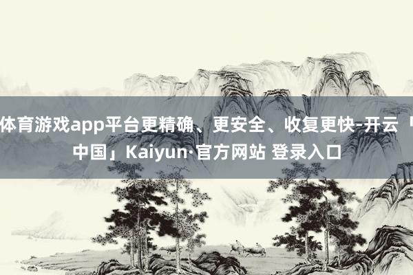 体育游戏app平台更精确、更安全、收复更快-开云「中国」Kaiyun·官方网站 登录入口