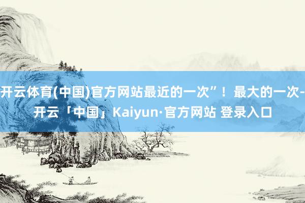 开云体育(中国)官方网站最近的一次”！最大的一次-开云「中国」Kaiyun·官方网站 登录入口