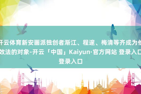 开云体育新安画派独创者渐江、程邃、梅清等齐成为他效法的对象-开云「中国」Kaiyun·官方网站 登录入口