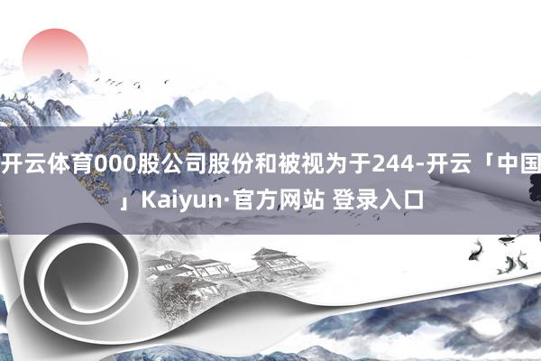 开云体育000股公司股份和被视为于244-开云「中国」Kaiyun·官方网站 登录入口