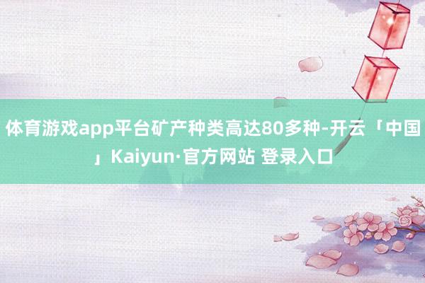 体育游戏app平台矿产种类高达80多种-开云「中国」Kaiyun·官方网站 登录入口