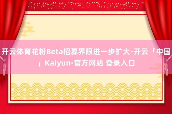 开云体育花粉Beta招募界限进一步扩大-开云「中国」Kaiyun·官方网站 登录入口