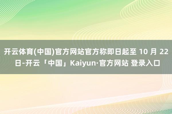 开云体育(中国)官方网站官方称即日起至 10 月 22 日-开云「中国」Kaiyun·官方网站 登录入口