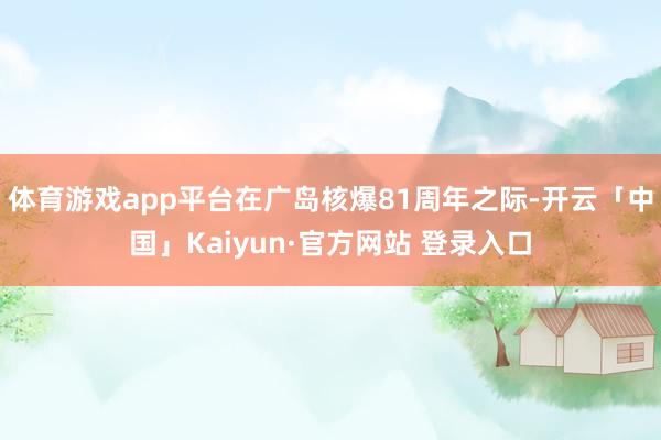 体育游戏app平台在广岛核爆81周年之际-开云「中国」Kaiyun·官方网站 登录入口