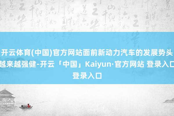 开云体育(中国)官方网站面前新动力汽车的发展势头越来越强健-开云「中国」Kaiyun·官方网站 登录入口