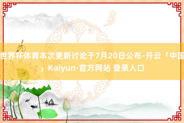 世界杯体育本次更新讨论于7月20日公布-开云「中国」Kaiyun·官方网站 登录入口