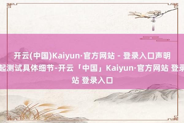 开云(中国)Kaiyun·官方网站 - 登录入口声明未说起测试具体细节-开云「中国」Kaiyun·官方网站 登录入口