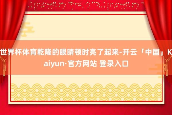 世界杯体育乾隆的眼睛顿时亮了起来-开云「中国」Kaiyun·官方网站 登录入口