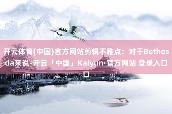 开云体育(中国)官方网站剪辑不雅点:对于Bethesda来说-开云「中国」Kaiyun·官方网站 登录入口
