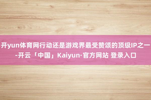 开yun体育网行动还是游戏界最受赞颂的顶级IP之一-开云「中国」Kaiyun·官方网站 登录入口