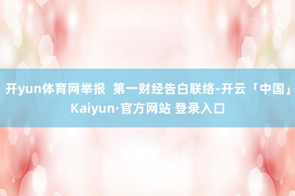 开yun体育网举报  第一财经告白联络-开云「中国」Kaiyun·官方网站 登录入口