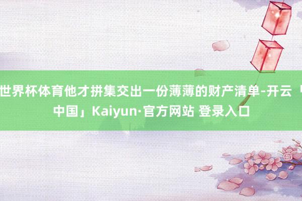 世界杯体育他才拼集交出一份薄薄的财产清单-开云「中国」Kaiyun·官方网站 登录入口