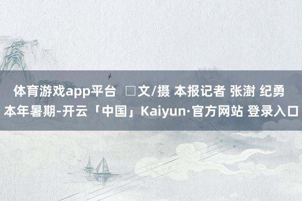 体育游戏app平台  □文/摄 本报记者 张澍 纪勇 本年暑期-开云「中国」Kaiyun·官方网站 登录入口
