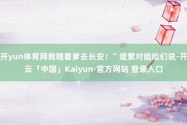 开yun体育网我随着爹去长安！”缇萦对姐姐们说-开云「中国」Kaiyun·官方网站 登录入口