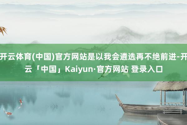 开云体育(中国)官方网站是以我会遴选再不绝前进-开云「中国」Kaiyun·官方网站 登录入口