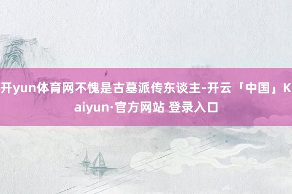 开yun体育网不愧是古墓派传东谈主-开云「中国」Kaiyun·官方网站 登录入口