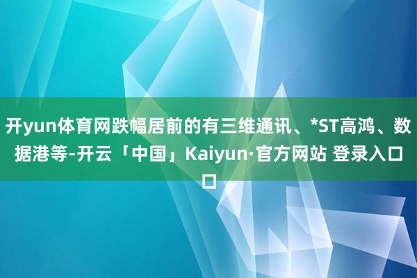 开yun体育网跌幅居前的有三维通讯、*ST高鸿、数据港等-开云「中国」Kaiyun·官方网站 登录入口