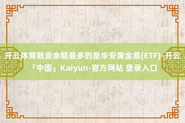 开云体育融资余额最多的是华安黄金易(ETF)-开云「中国」Kaiyun·官方网站 登录入口