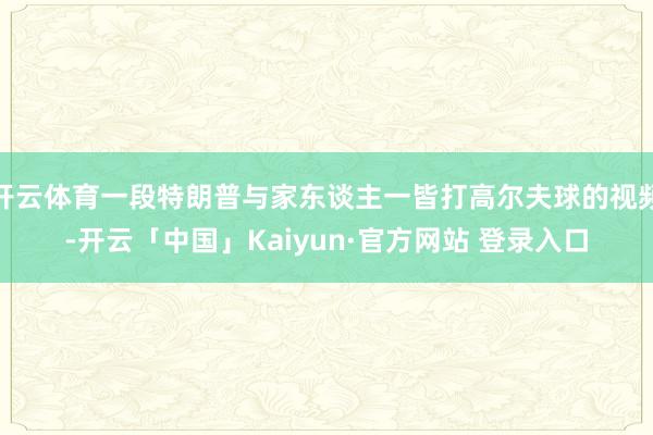 开云体育一段特朗普与家东谈主一皆打高尔夫球的视频-开云「中国」Kaiyun·官方网站 登录入口