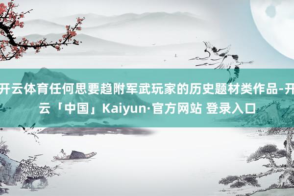 开云体育任何思要趋附军武玩家的历史题材类作品-开云「中国」Kaiyun·官方网站 登录入口