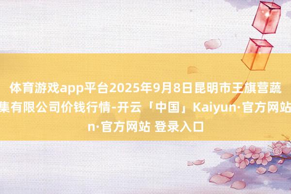 体育游戏app平台2025年9月8日昆明市王旗营蔬菜批发市集有限公司价钱行情-开云「中国」Kaiyun·官方网站 登录入口