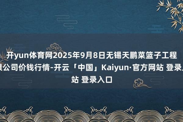 开yun体育网2025年9月8日无锡天鹏菜篮子工程有限公司价钱行情-开云「中国」Kaiyun·官方网站 登录入口
