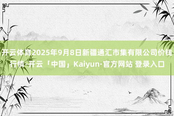 开云体育2025年9月8日新疆通汇市集有限公司价钱行情-开云「中国」Kaiyun·官方网站 登录入口