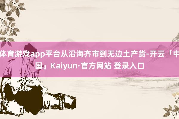 体育游戏app平台从沿海齐市到无边土产货-开云「中国」Kaiyun·官方网站 登录入口