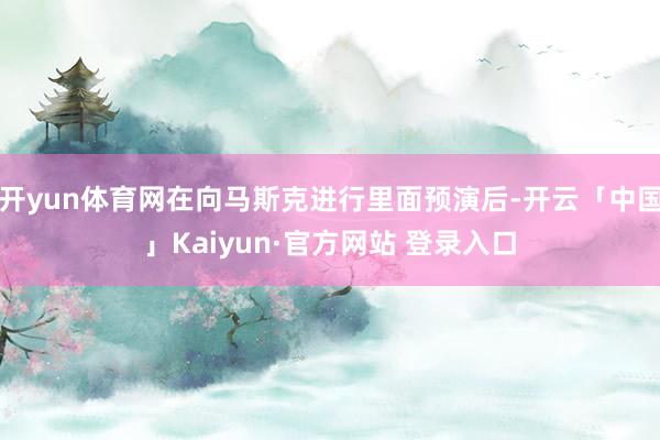 开yun体育网在向马斯克进行里面预演后-开云「中国」Kaiyun·官方网站 登录入口