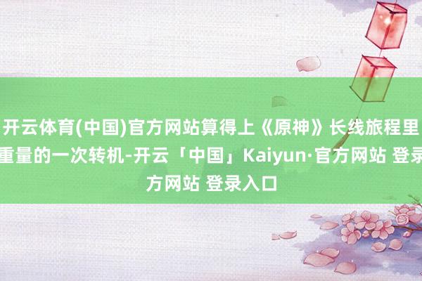 开云体育(中国)官方网站算得上《原神》长线旅程里极具重量的一次转机-开云「中国」Kaiyun·官方网站 登录入口